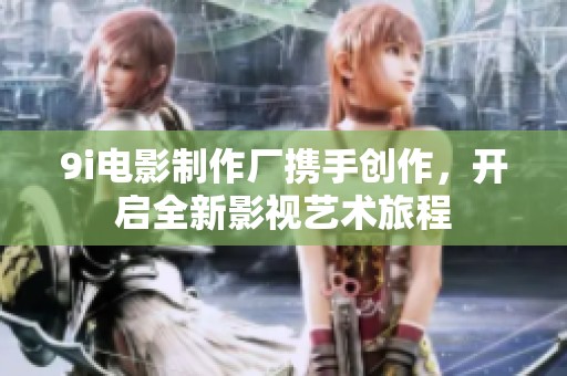 9i电影制作厂携手创作，开启全新影视艺术旅程