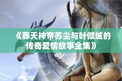 《葬天神帝苏尘与叶倾城的传奇爱情故事全集》