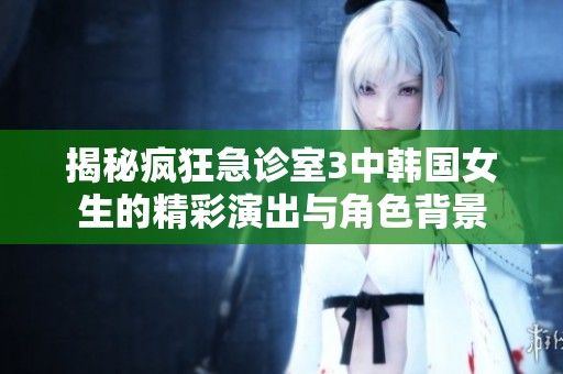 揭秘疯狂急诊室3中韩国女生的精彩演出与角色背景