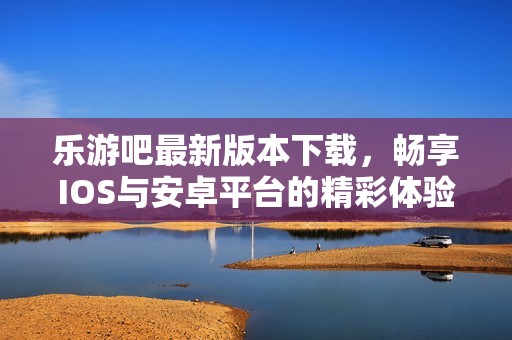 乐游吧最新版本下载，畅享IOS与安卓平台的精彩体验