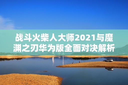 战斗火柴人大师2021与魔渊之刃华为版全面对决解析与游戏体验分享