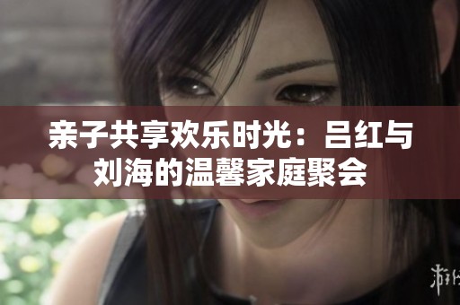 亲子共享欢乐时光：吕红与刘海的温馨家庭聚会