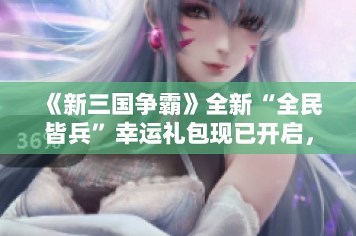 《新三国争霸》全新“全民皆兵”幸运礼包现已开启，快来领取！