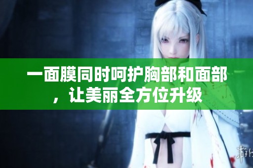 一面膜同时呵护胸部和面部，让美丽全方位升级
