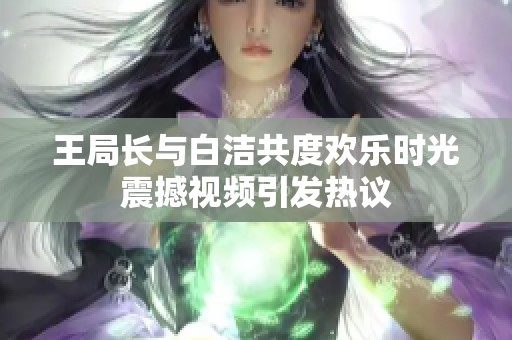 王局长与白洁共度欢乐时光震撼视频引发热议