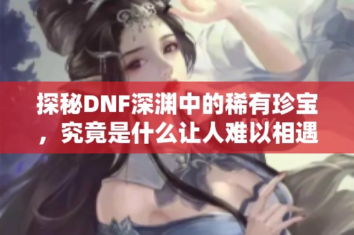 探秘DNF深渊中的稀有珍宝，究竟是什么让人难以相遇？