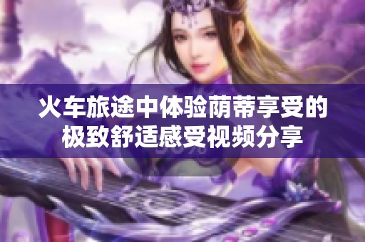 火车旅途中体验荫蒂享受的极致舒适感受视频分享