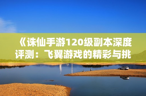 《诛仙手游120级副本深度评测：飞翼游戏的精彩与挑战》