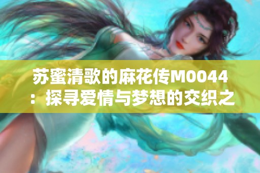 苏蜜清歌的麻花传M0044：探寻爱情与梦想的交织之旅