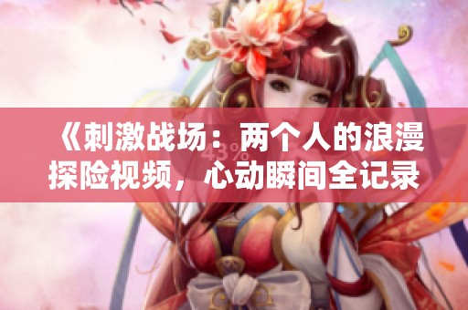 《刺激战场：两个人的浪漫探险视频，心动瞬间全记录》