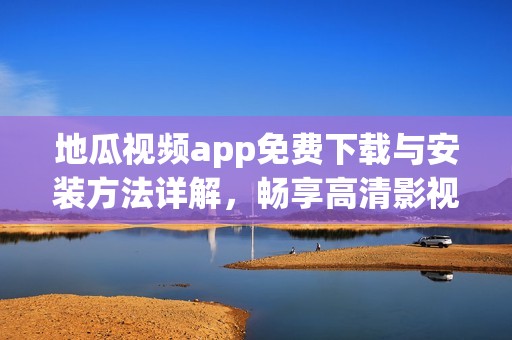 地瓜视频app免费下载与安装方法详解，畅享高清影视体验