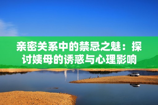 亲密关系中的禁忌之魅：探讨姨母的诱惑与心理影响