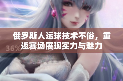 俄罗斯人运球技术不俗，重返赛场展现实力与魅力