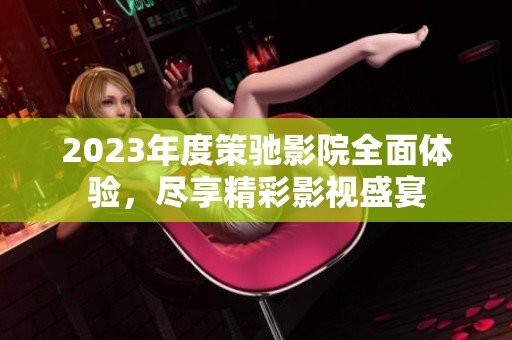 2023年度策驰影院全面体验，尽享精彩影视盛宴
