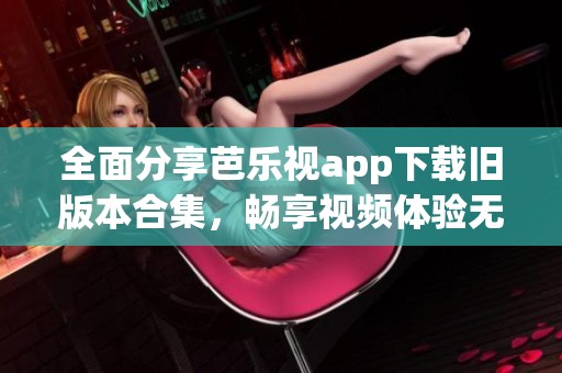 全面分享芭乐视app下载旧版本合集，畅享视频体验无极限