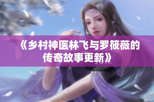 《乡村神医林飞与罗筱薇的传奇故事更新》