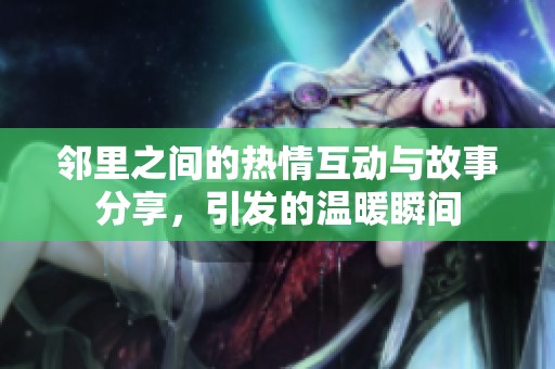 邻里之间的热情互动与故事分享，引发的温暖瞬间
