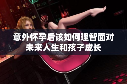 意外怀孕后该如何理智面对未来人生和孩子成长