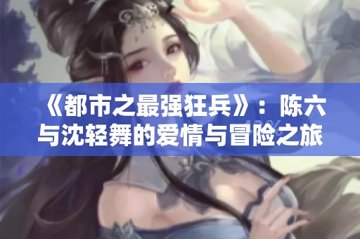 《都市之最强狂兵》：陈六与沈轻舞的爱情与冒险之旅
