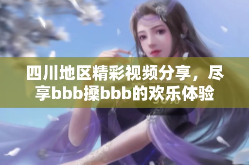 四川地区精彩视频分享，尽享bbb搡bbb的欢乐体验