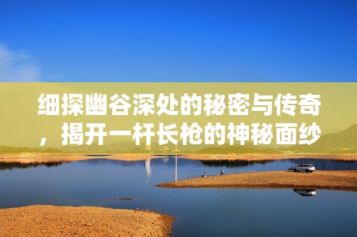 细探幽谷深处的秘密与传奇，揭开一杆长枪的神秘面纱