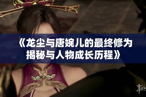 《龙尘与唐婉儿的最终修为揭秘与人物成长历程》