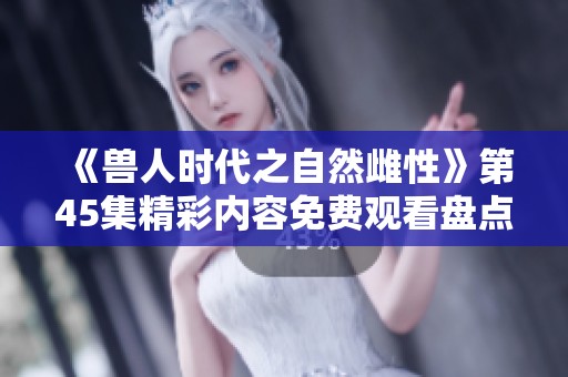 《兽人时代之自然雌性》第45集精彩内容免费观看盘点与解析