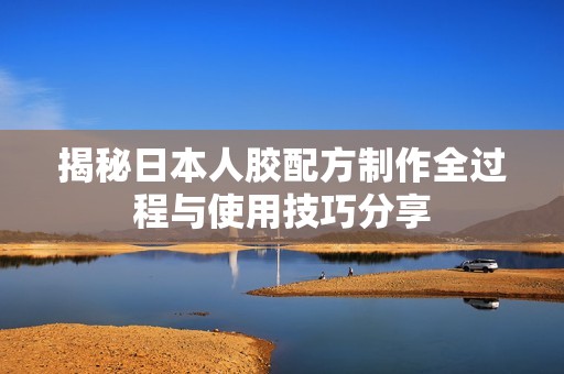 揭秘日本人胶配方制作全过程与使用技巧分享