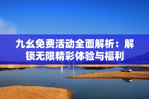 九幺免费活动全面解析：解锁无限精彩体验与福利