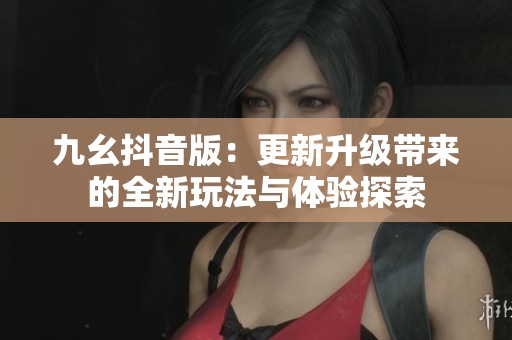 九幺抖音版：更新升级带来的全新玩法与体验探索