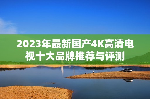 2023年最新国产4K高清电视十大品牌推荐与评测