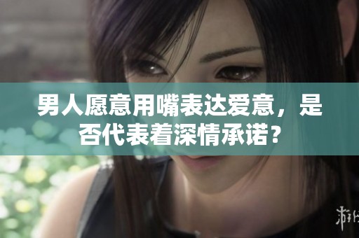 男人愿意用嘴表达爱意，是否代表着深情承诺？