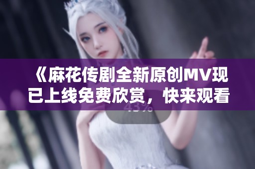 《麻花传剧全新原创MV现已上线免费欣赏，快来观看吧！》
