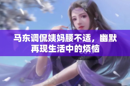 马东调侃姨妈腰不适，幽默再现生活中的烦恼