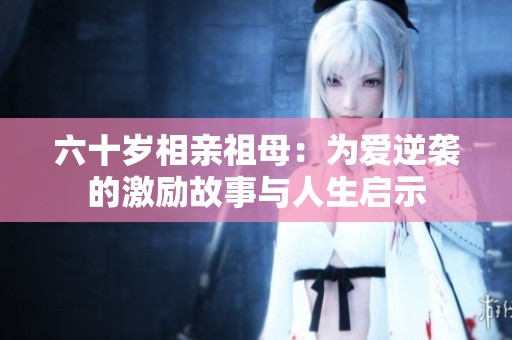 六十岁相亲祖母：为爱逆袭的激励故事与人生启示