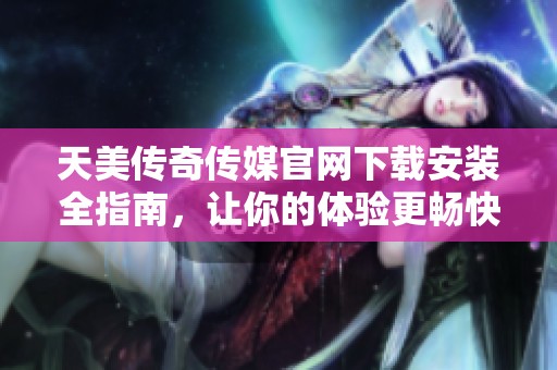天美传奇传媒官网下载安装全指南，让你的体验更畅快