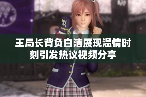 王局长背负白洁展现温情时刻引发热议视频分享