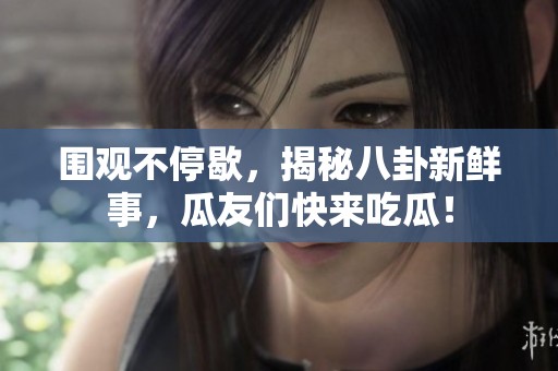 围观不停歇，揭秘八卦新鲜事，瓜友们快来吃瓜！