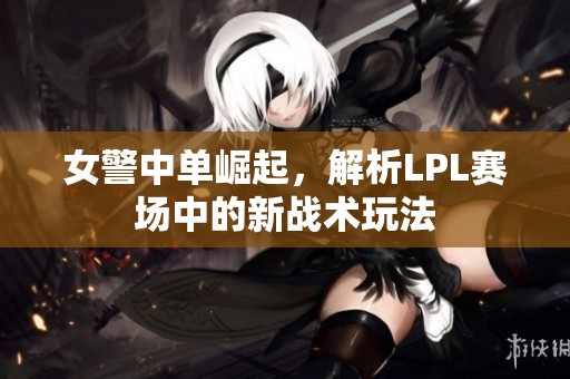女警中单崛起，解析LPL赛场中的新战术玩法