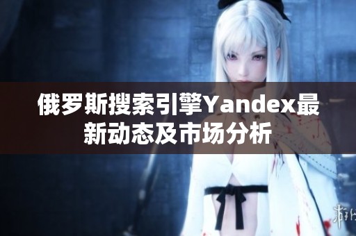 俄罗斯搜索引擎Yandex最新动态及市场分析