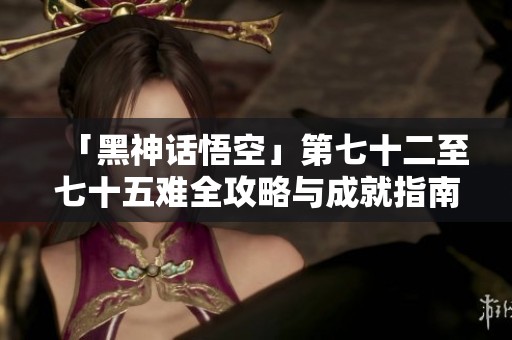 「黑神话悟空」第七十二至七十五难全攻略与成就指南解析