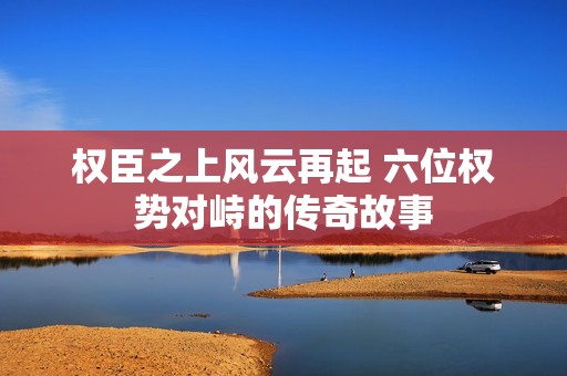 权臣之上风云再起 六位权势对峙的传奇故事