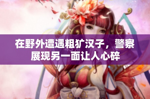 在野外遭遇粗犷汉子，警察展现另一面让人心碎