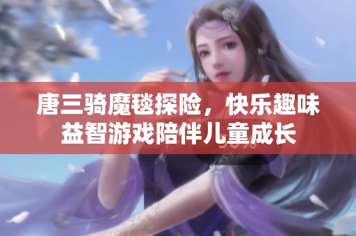 唐三骑魔毯探险，快乐趣味益智游戏陪伴儿童成长