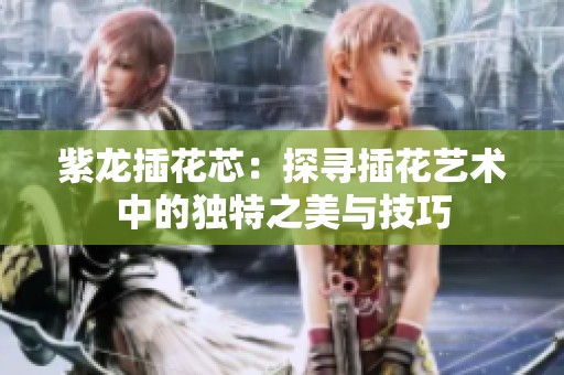 紫龙插花芯：探寻插花艺术中的独特之美与技巧