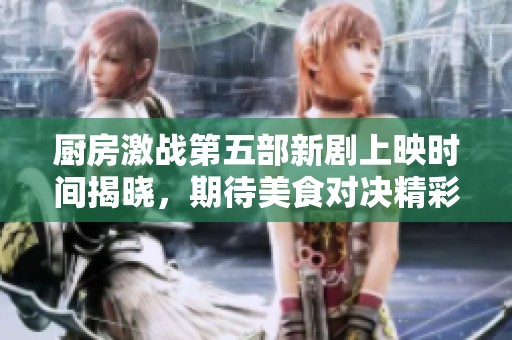 厨房激战第五部新剧上映时间揭晓，期待美食对决精彩再现