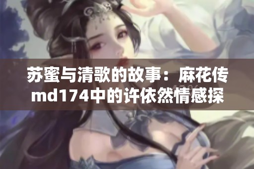 苏蜜与清歌的故事：麻花传md174中的许依然情感探秘