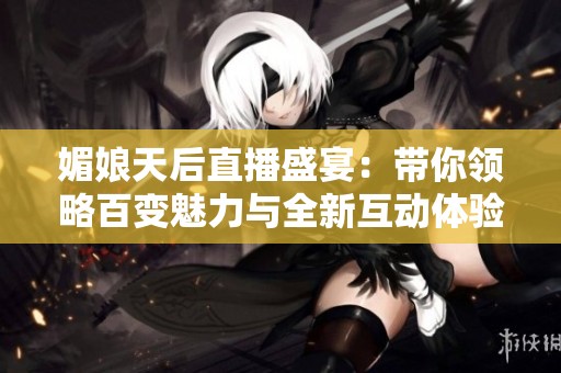 媚娘天后直播盛宴：带你领略百变魅力与全新互动体验
