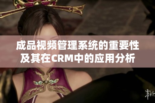 成品视频管理系统的重要性及其在CRM中的应用分析