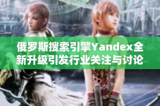 俄罗斯搜索引擎Yandex全新升级引发行业关注与讨论